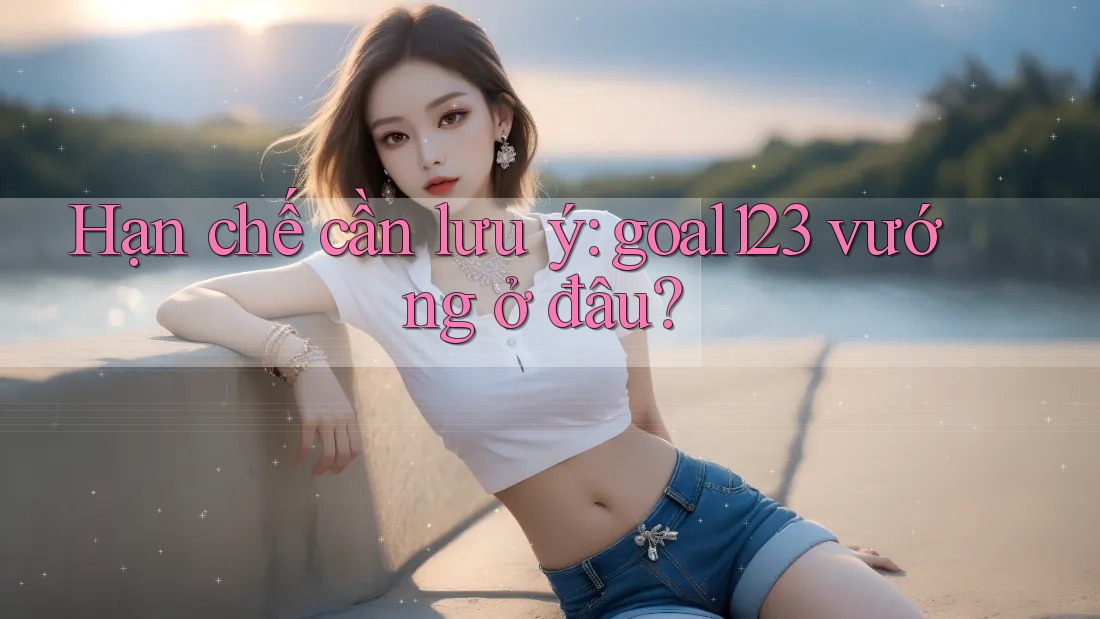 Hạn chế cần lưu ý: goal123 vướng ở đâu?
