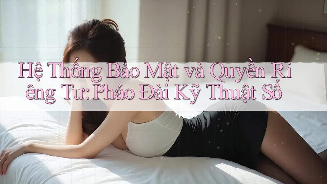 Hệ Thống Bảo Mật và Quyền Riêng Tư: Pháo Đài Kỹ Thuật Số