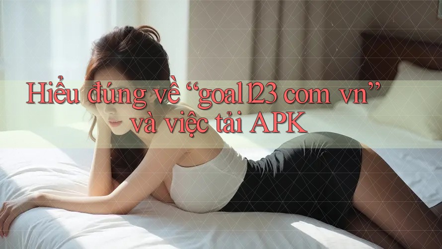 Hiểu đúng về “goal123 com vn” và việc tải APK