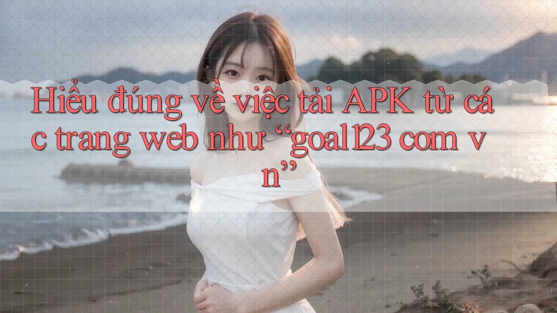 Hiểu đúng về việc tải APK từ các trang web như “goal123 com vn”