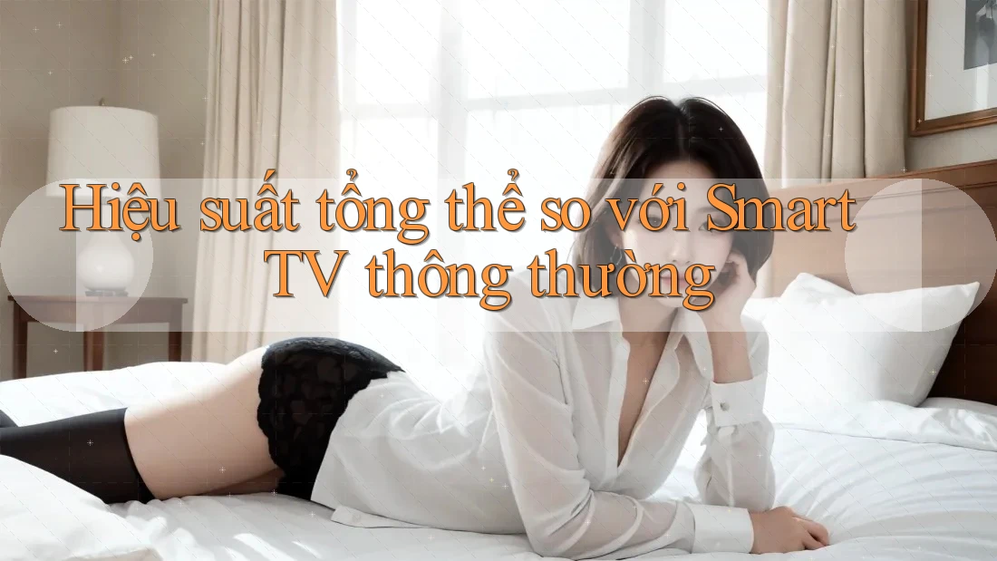Hiệu suất tổng thể so với Smart TV thông thường Hiệu suất tổng thể so với Smart TV thông thường