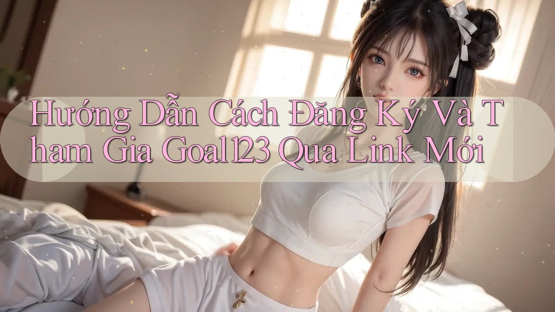 Hướng Dẫn Cách Đăng Ký Và Tham Gia Goal123 Qua Link Mới