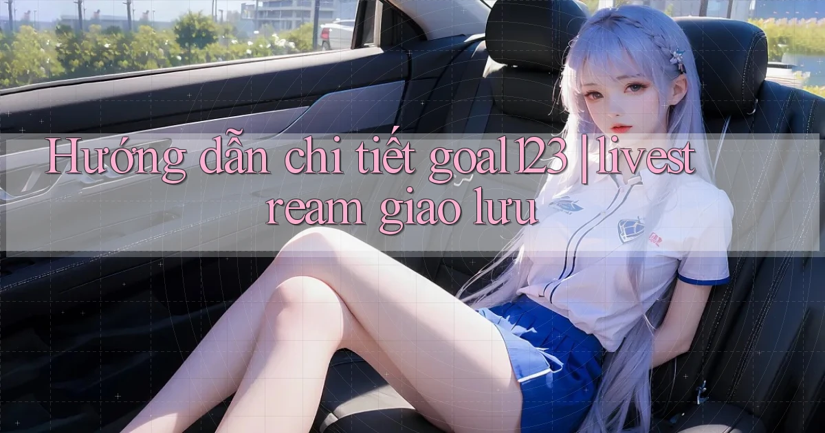 Hướng dẫn chi tiết goal123 livestream giao lưu