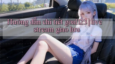 Hướng dẫn chi tiết goal123 livestream giao lưu