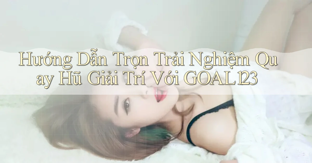 hướng dẫn trọn trải nghiệm quay hũ giải trí với goal123