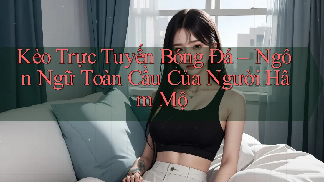 Kèo Trực Tuyến Bóng Đá – Ngôn Ngữ Toàn Cầu Của Người Hâm Mộ
