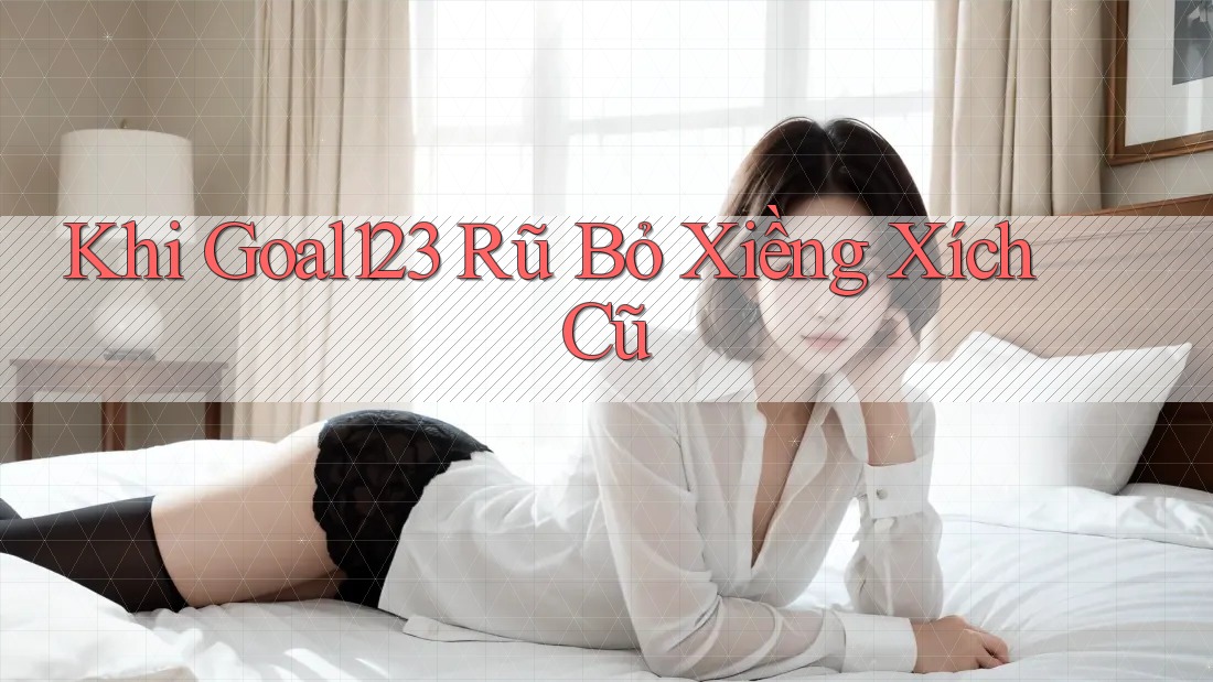 Khi Goal123 Rũ Bỏ Xiềng Xích Cũ