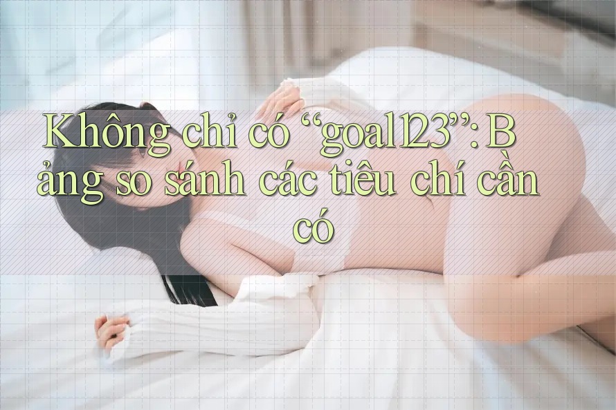 Không chỉ có “goal123”: Bảng so sánh các tiêu chí cần có Không chỉ có “goal123”: Bảng so sánh các tiêu chí cần có