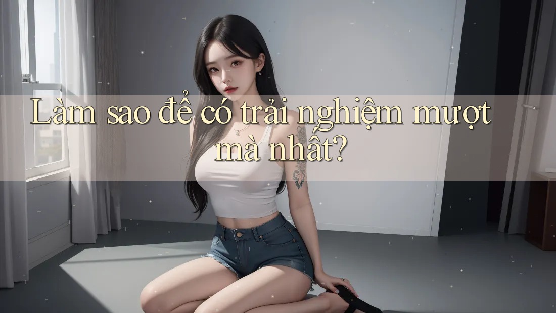 Làm sao để có trải nghiệm mượt mà nhất? Làm sao để có trải nghiệm mượt mà nhất?