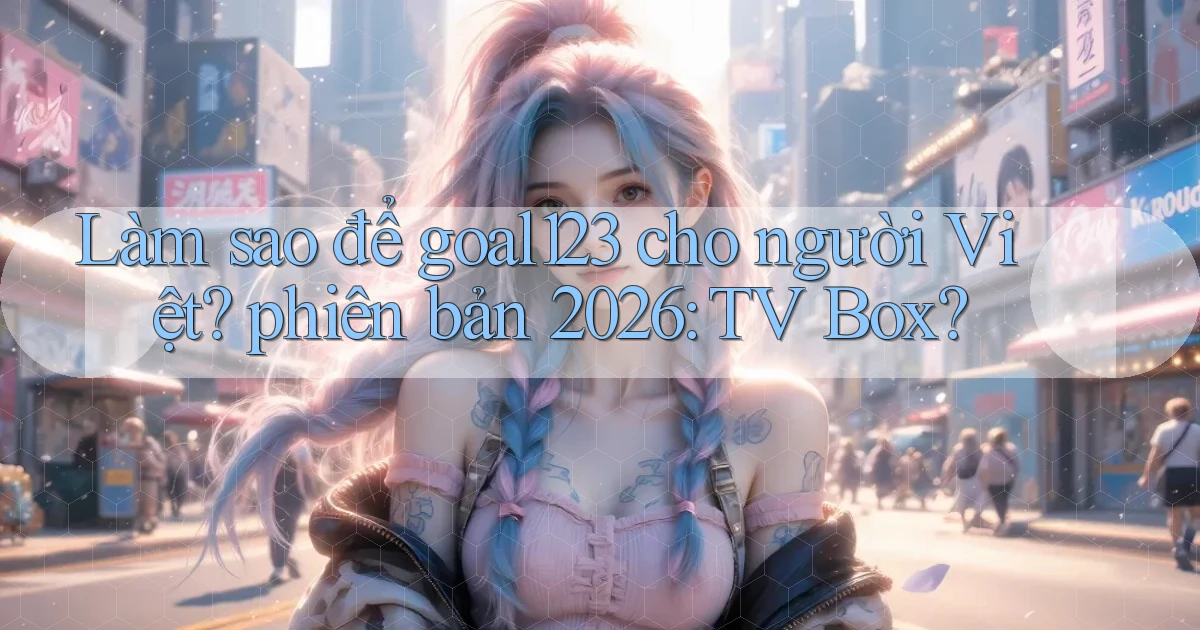 Làm sao để goal123 cho người Việt phiên bản 2026 TV Box