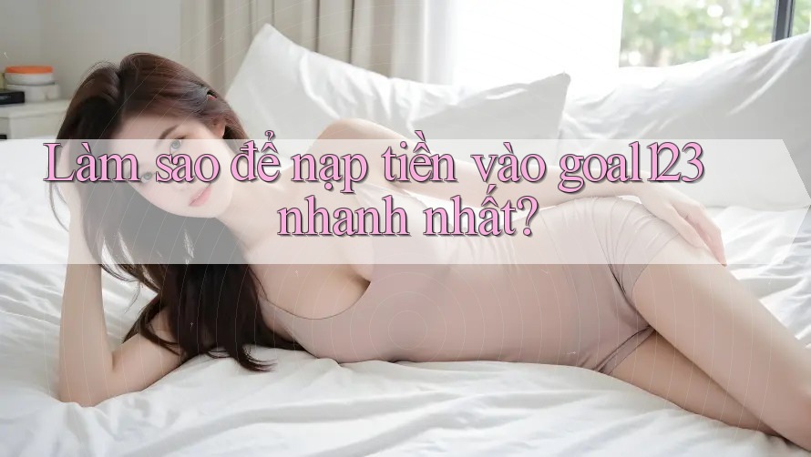 Làm sao để nạp tiền vào goal123 nhanh nhất?