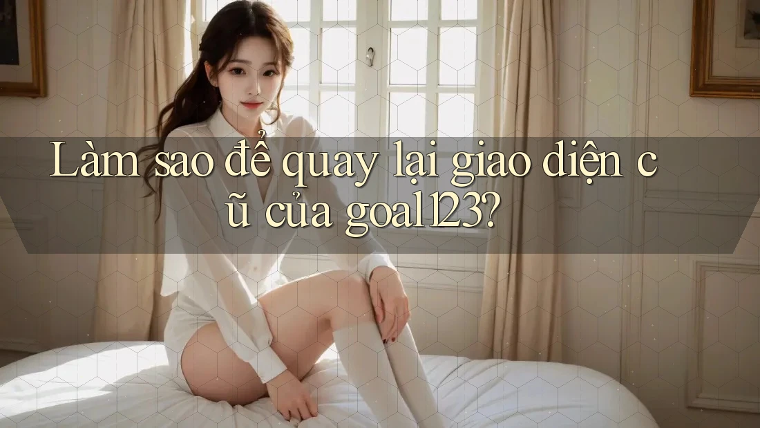 Làm sao để quay lại giao diện cũ của goal123? Làm sao để quay lại giao diện cũ của goal123?