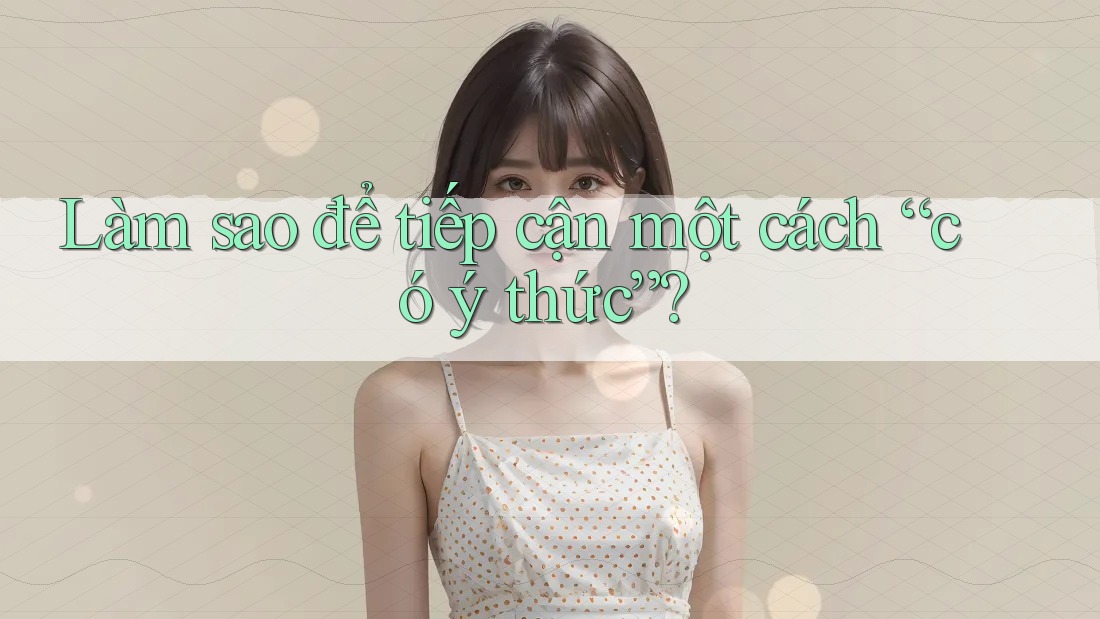 Làm sao để tiếp cận một cách “có ý thức”? Làm sao để tiếp cận một cách “có ý thức”?