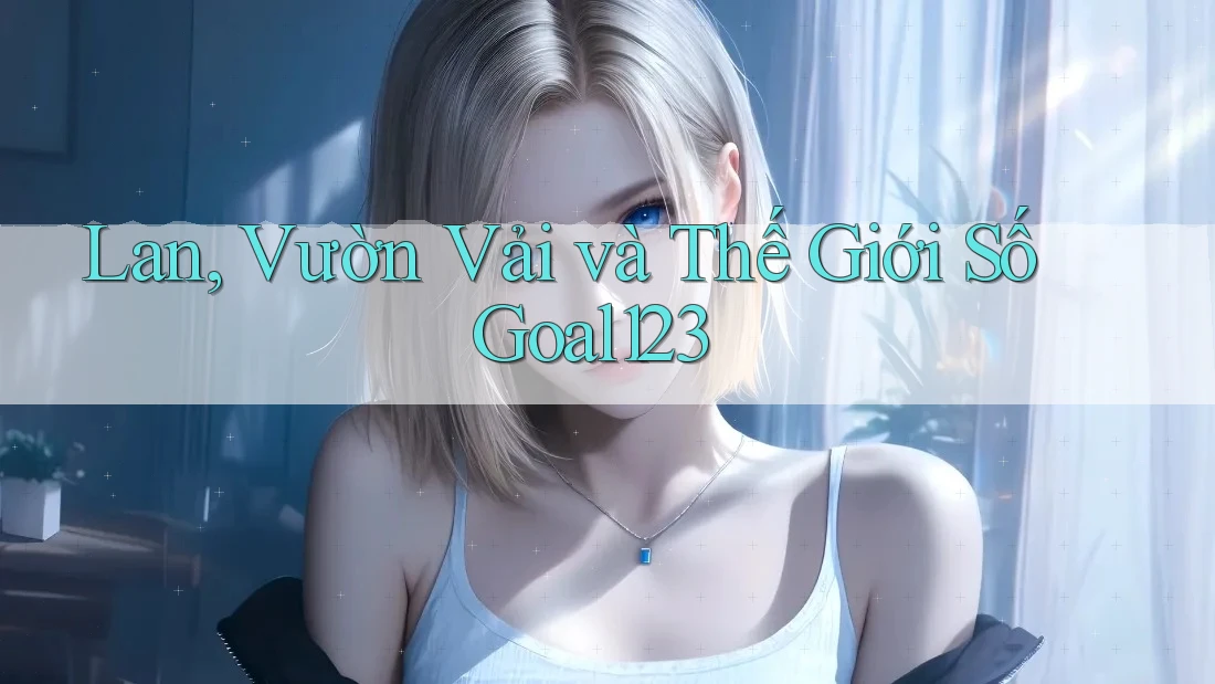 Lan, Vườn Vải và Thế Giới Số Goal123 Lan, Vườn Vải và Thế Giới Số Goal123