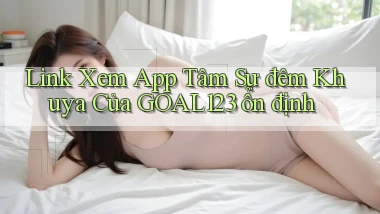 link xem app tâm sự đêm khuya của goal123 ổn định