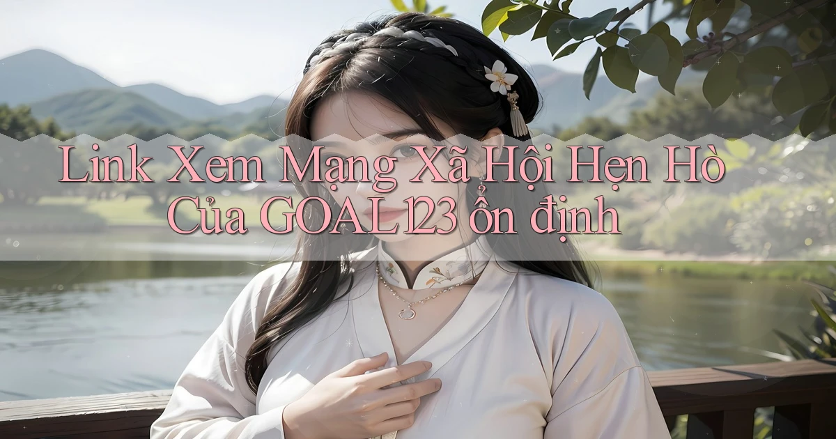 link xem mạng xã hội hẹn hò của goal123 ổn định