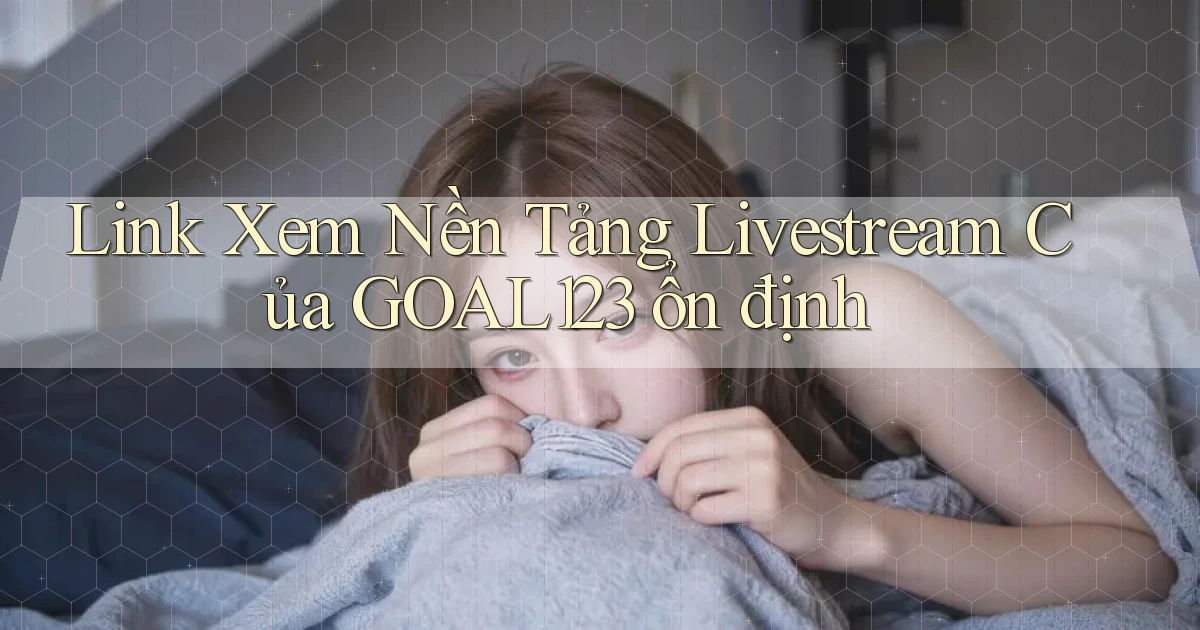 link xem nền tảng livestream của goal123 ổn định
