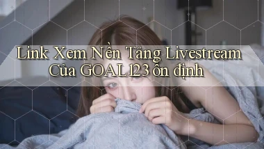 link xem nền tảng livestream của goal123 ổn định