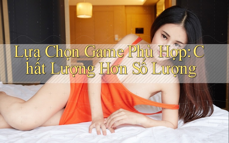 Lựa Chọn Game Phù Hợp: Chất Lượng Hơn Số Lượng Lựa Chọn Game Phù Hợp: Chất Lượng Hơn Số Lượng