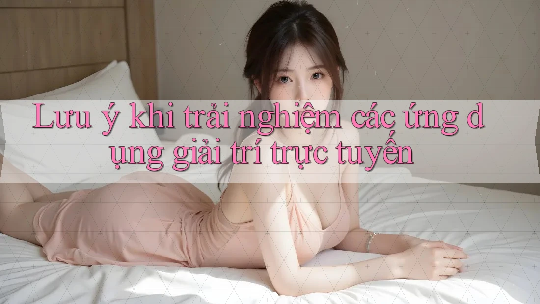 Lưu ý khi trải nghiệm các ứng dụng giải trí trực tuyến