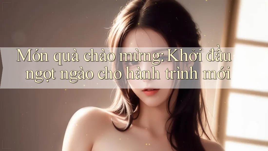 Món quà chào mừng: Khởi đầu ngọt ngào cho hành trình mới