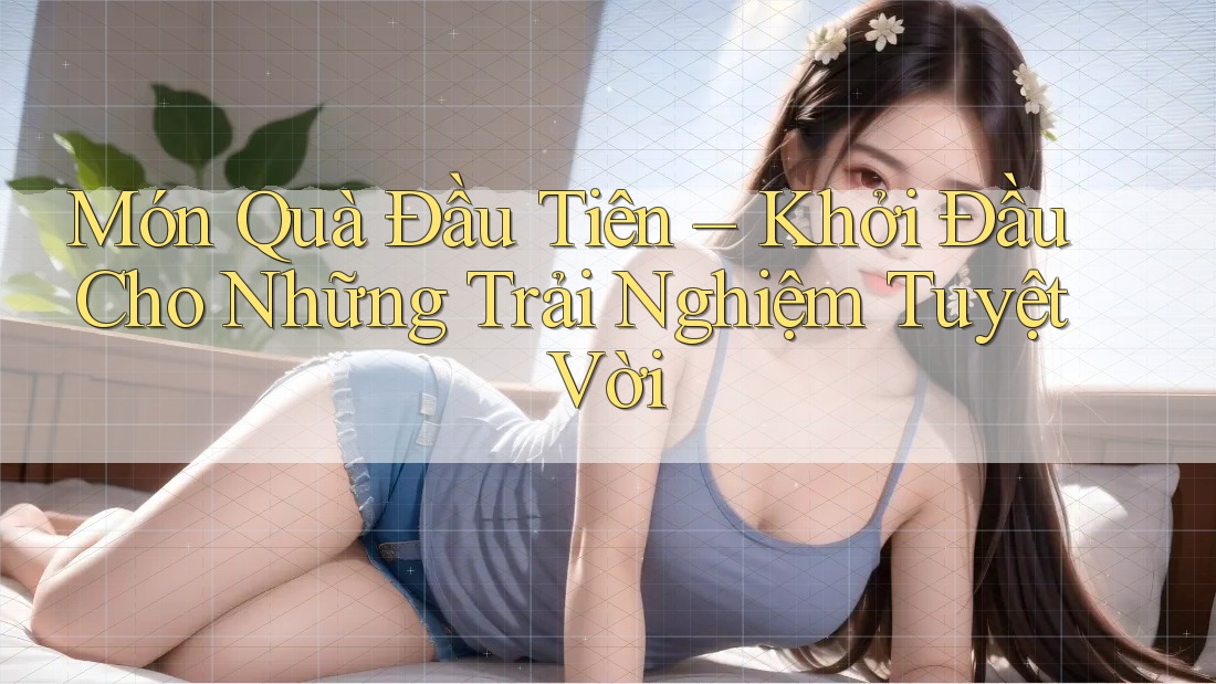 Món Quà Đầu Tiên – Khởi Đầu Cho Những Trải Nghiệm Tuyệt Vời