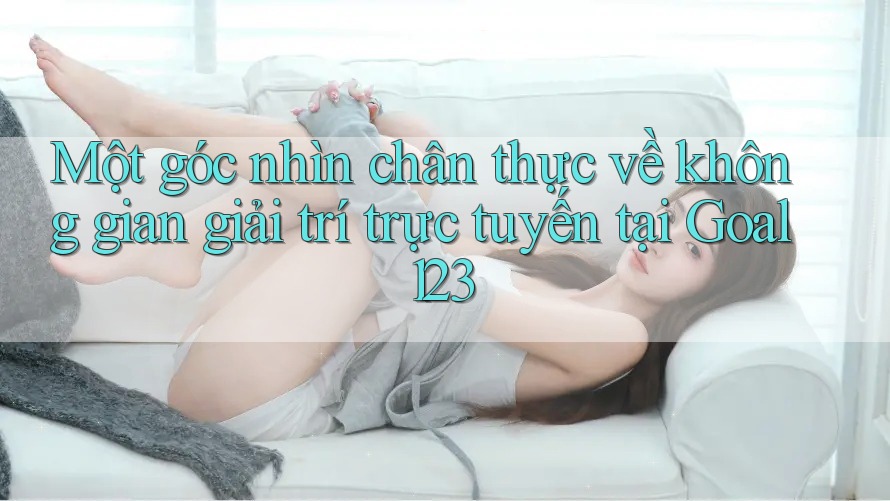 Một góc nhìn chân thực về không gian giải trí trực tuyến tại Goal123