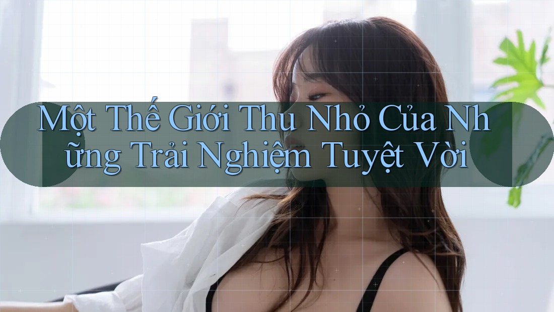 Một Thế Giới Thu Nhỏ Của Những Trải Nghiệm Tuyệt Vời Một Thế Giới Thu Nhỏ Của Những Trải Nghiệm Tuyệt Vời