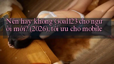 Nên hay không Goal123 cho người mới (2026), tối ưu cho mobile