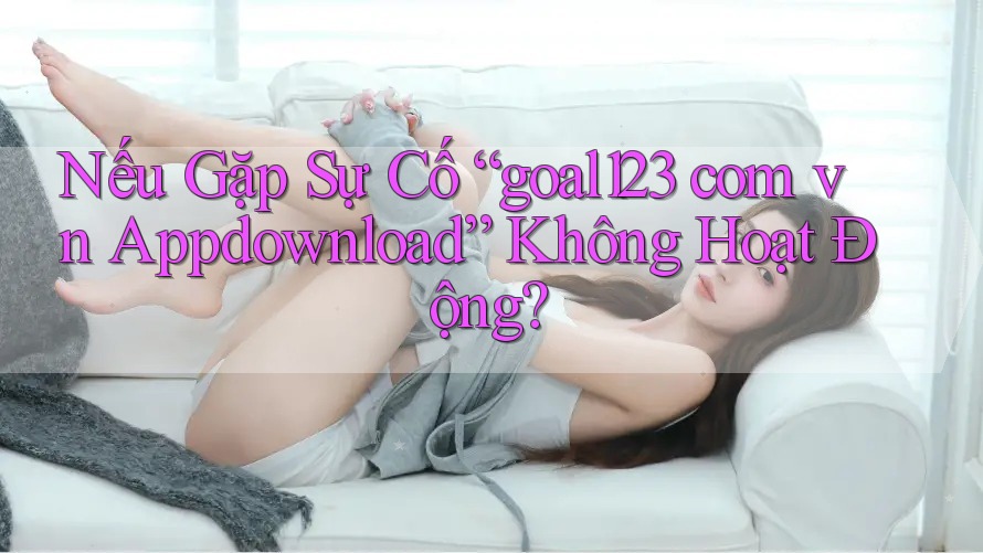 Nếu Gặp Sự Cố “goal123 com vn Appdownload” Không Hoạt Động?