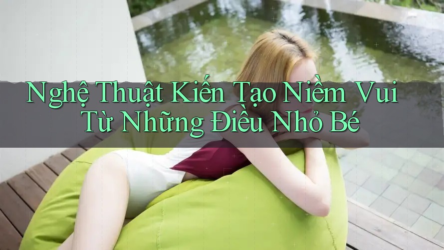 Nghệ Thuật Kiến Tạo Niềm Vui Từ Những Điều Nhỏ Bé