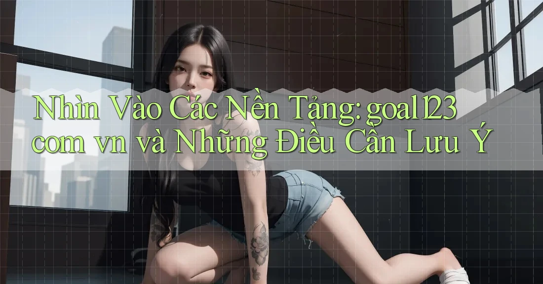 Nhìn Vào Các Nền Tảng: goal123 com vn và Những Điều Cần Lưu Ý