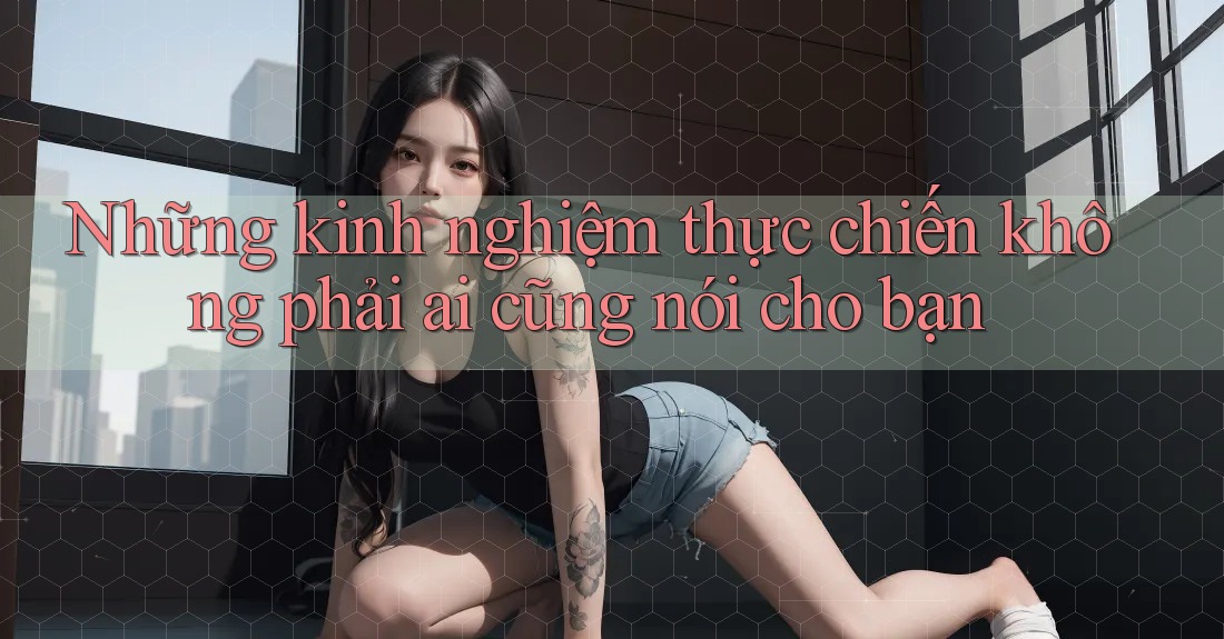 Những kinh nghiệm thực chiến không phải ai cũng nói cho bạn Những kinh nghiệm thực chiến không phải ai cũng nói cho bạn