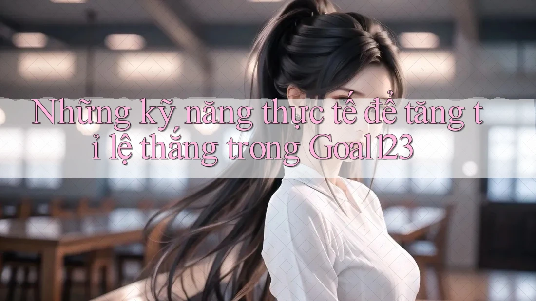 Những kỹ năng thực tế để tăng tỉ lệ thắng trong Goal123