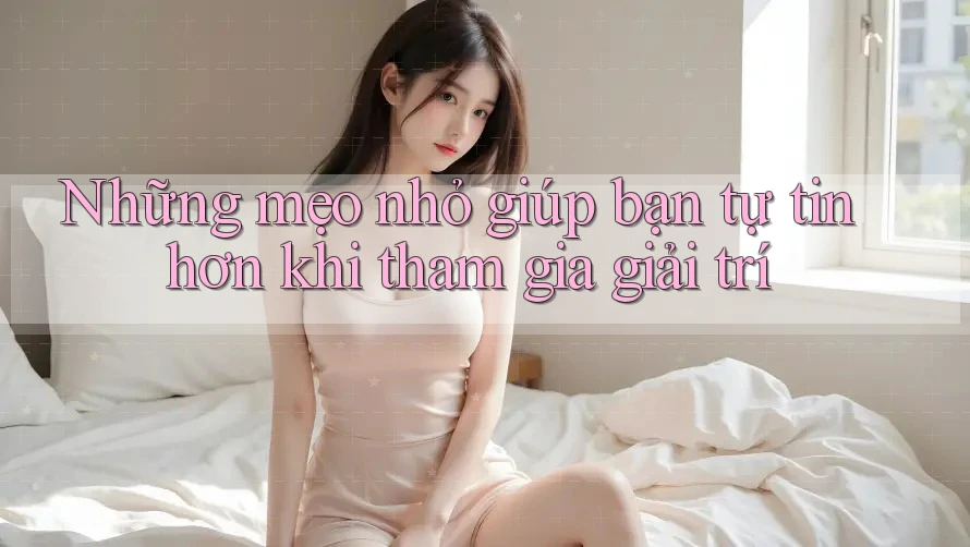 Những mẹo nhỏ giúp bạn tự tin hơn khi tham gia giải trí