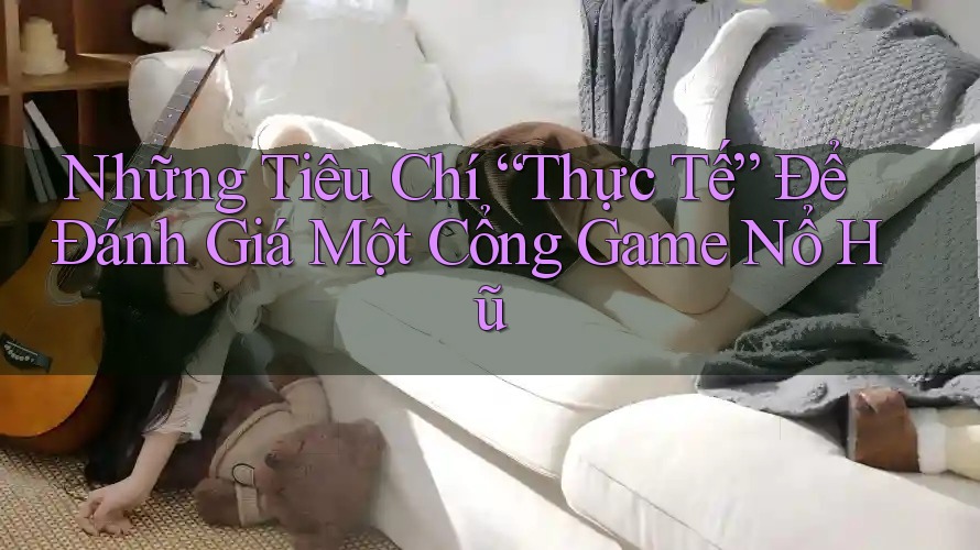 Những Tiêu Chí “Thực Tế” Để Đánh Giá Một Cổng Game Nổ Hũ