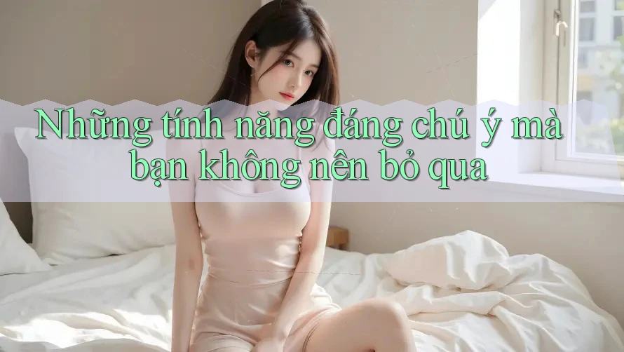 Những tính năng đáng chú ý mà bạn không nên bỏ qua