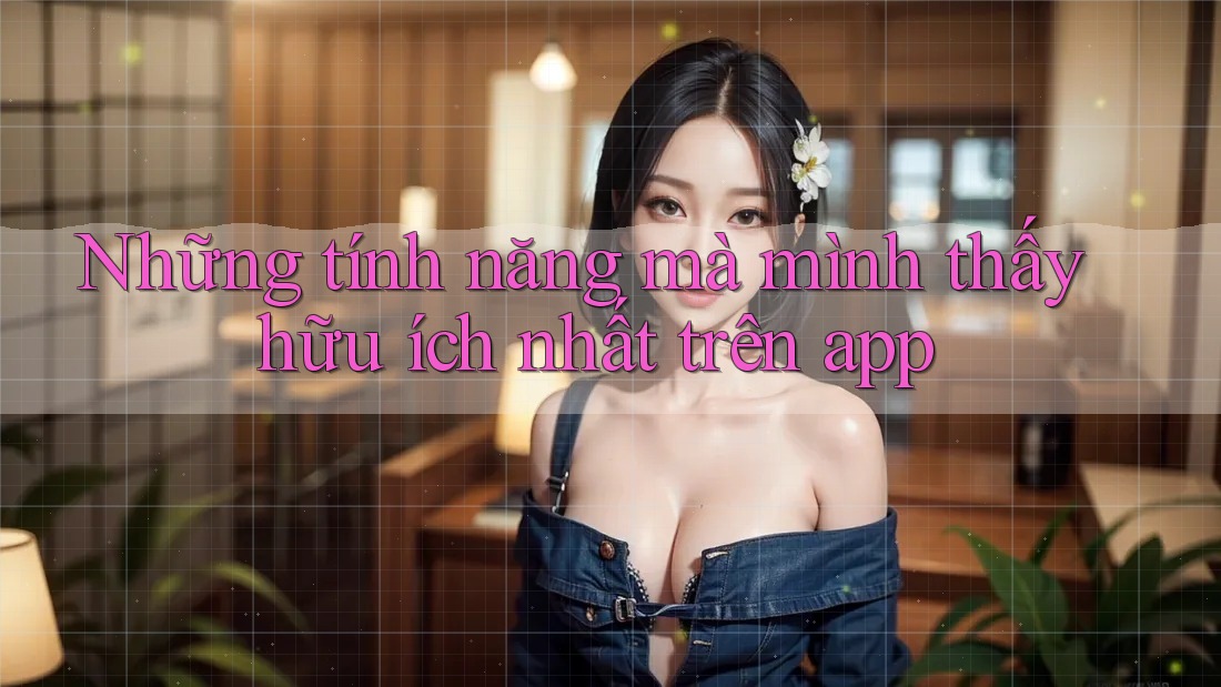 Những tính năng mà mình thấy hữu ích nhất trên app