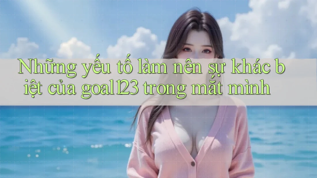 Những yếu tố làm nên sự khác biệt của goal123 trong mắt mình