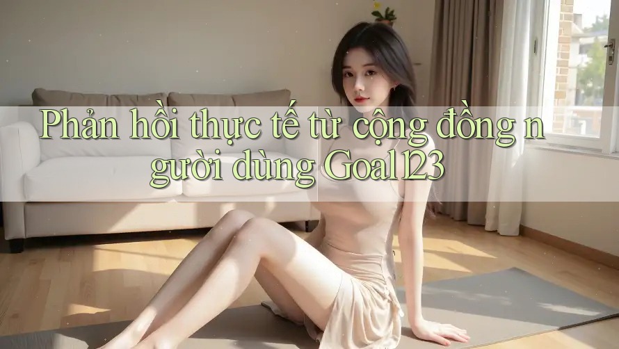 Phản hồi thực tế từ cộng đồng người dùng Goal123