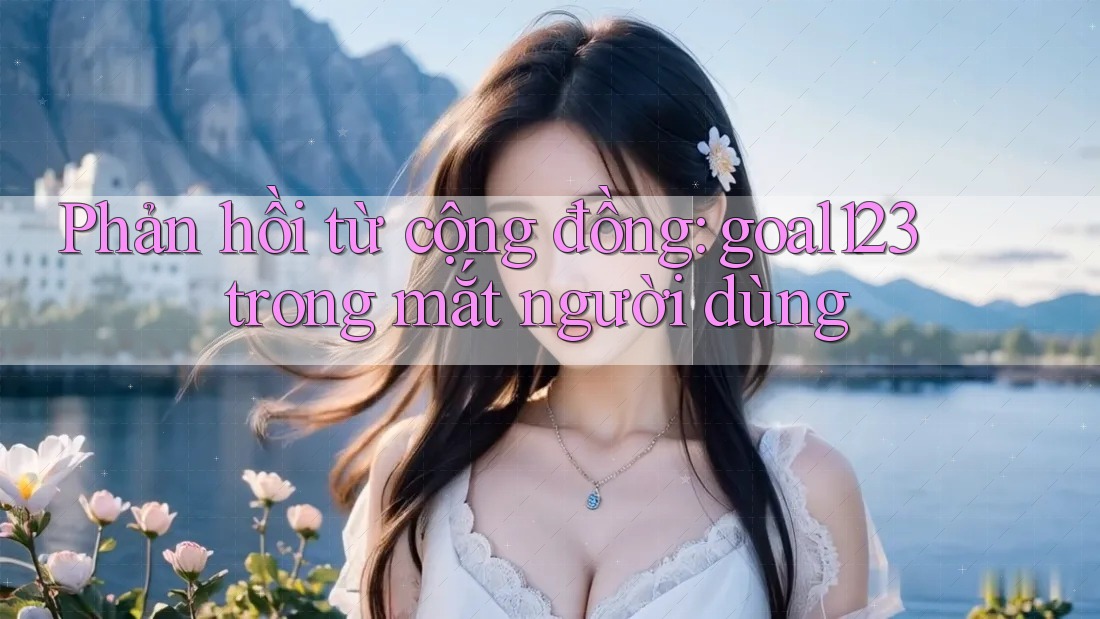 Phản hồi từ cộng đồng: goal123 trong mắt người dùng Phản hồi từ cộng đồng: goal123 trong mắt người dùng