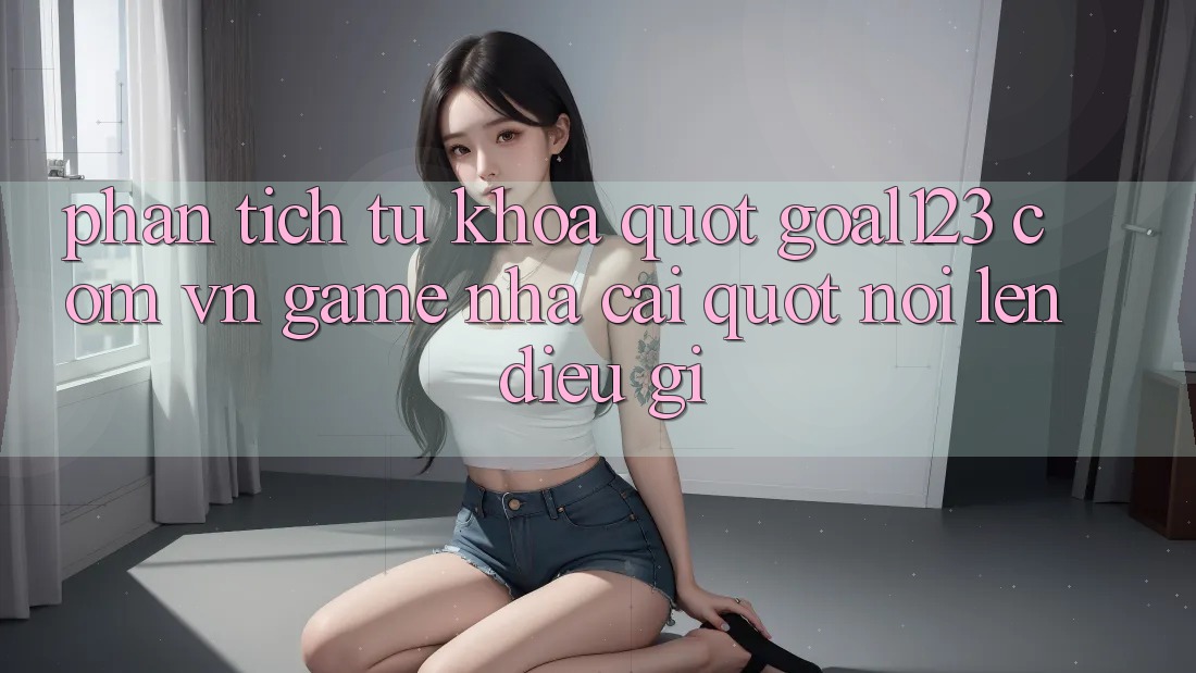 Phân Tích Từ Khóa: " Goal123 Com Vn Game Nhà Cái" Nói Lên Điều Gì?