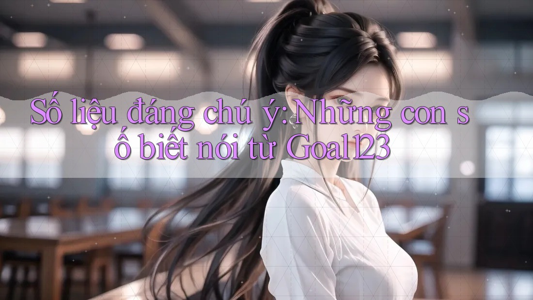 Số liệu đáng chú ý: Những con số biết nói từ Goal123