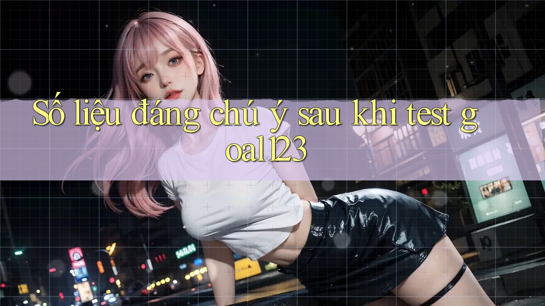 Số liệu đáng chú ý sau khi test goal123 Số liệu đáng chú ý sau khi test goal123