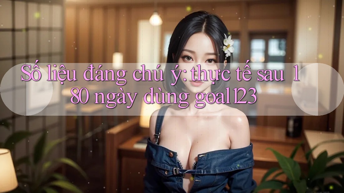 Số liệu đáng chú ý: thực tế sau 180 ngày dùng goal123 Số liệu đáng chú ý: thực tế sau 180 ngày dùng goal123