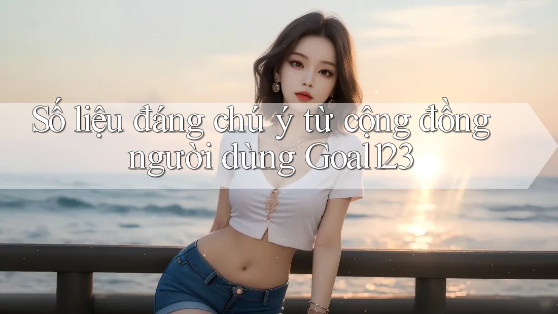 Số liệu đáng chú ý từ cộng đồng người dùng goal123 Số liệu đáng chú ý từ cộng đồng người dùng goal123