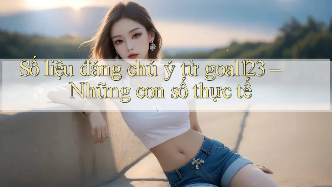 Số liệu đáng chú ý từ goal123 – Những con số thực tế