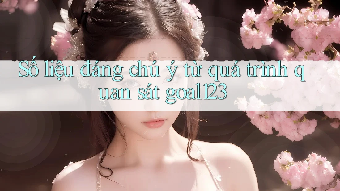 Số liệu đáng chú ý từ quá trình quan sát goal123 Số liệu đáng chú ý từ quá trình quan sát goal123