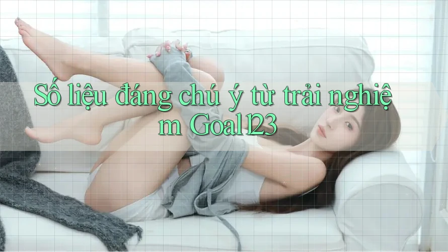 Số liệu đáng chú ý từ trải nghiệm Goal123