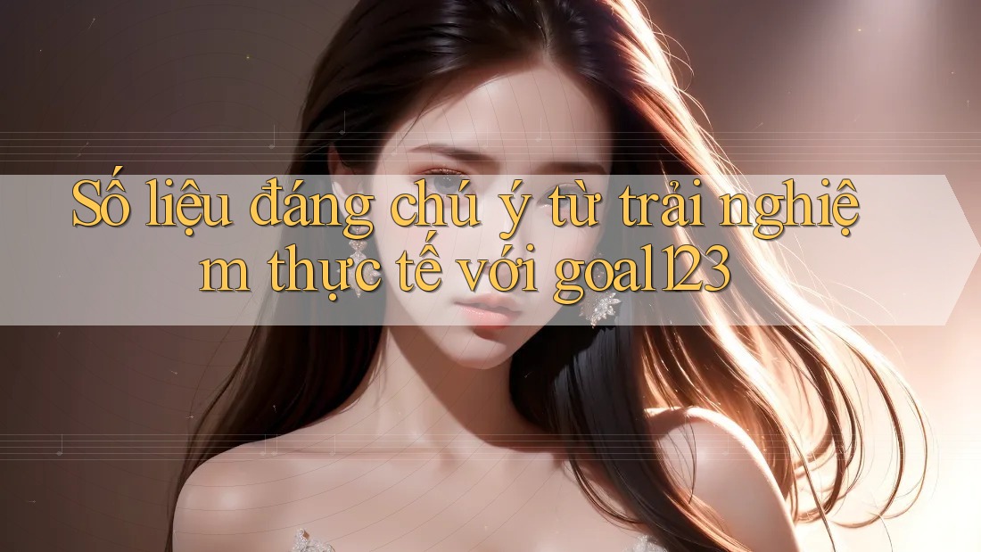 Số liệu đáng chú ý từ trải nghiệm thực tế với goal123